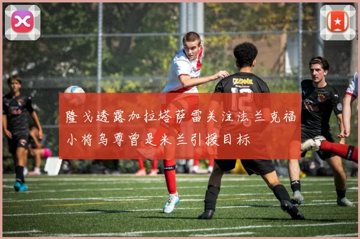 隆戈透露加拉塔萨雷关注法兰克福小将乌尊曾是米兰引援目标